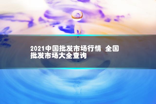 2021中国批发市场行情 全国批发市场大全查询
