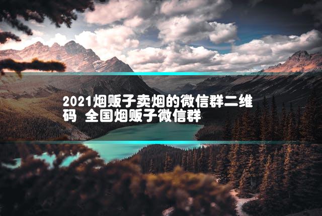 2021烟贩子卖烟的微信群二维码 全国烟贩子微信群