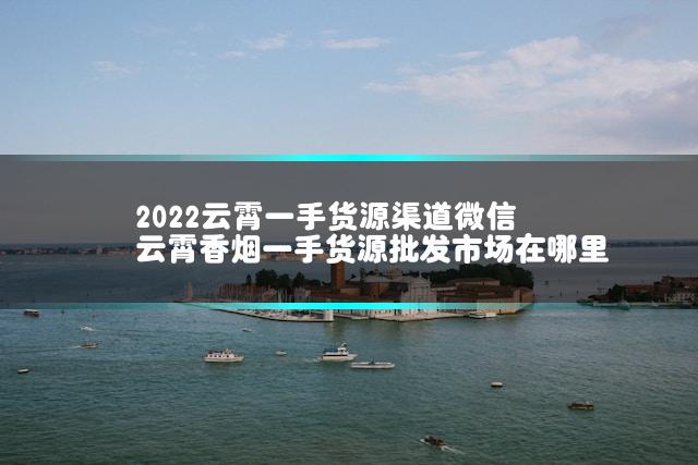 2022云霄一手货源渠道微信 云霄香烟一手货源批发市场在哪里