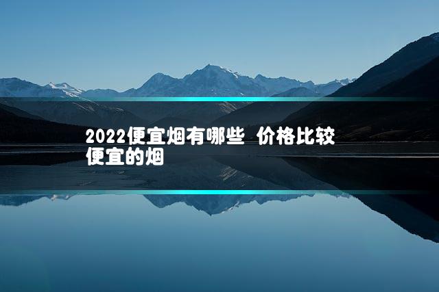 2022便宜烟有哪些 价格比较便宜的烟