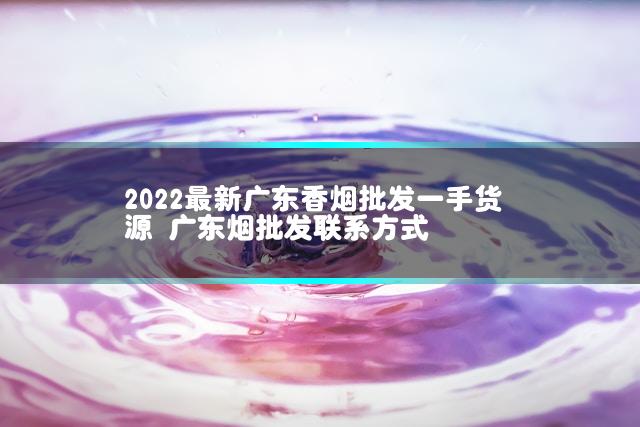 2022最新广东香烟批发一手货源 广东烟批发联系方式