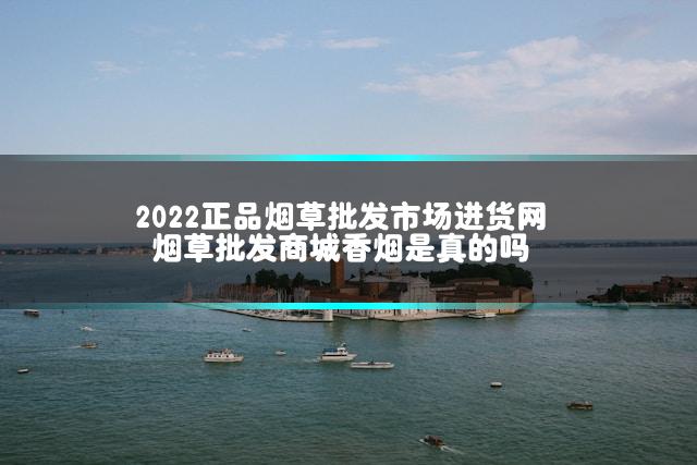 2022正品烟草批发市场进货网 烟草批发商城香烟是真的吗