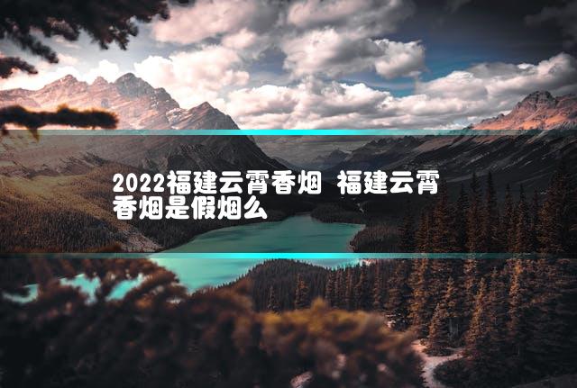 2022福建云霄香烟 福建云霄香烟是假烟么