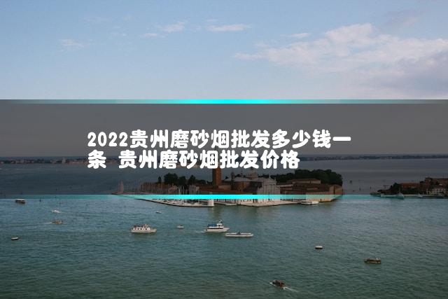 2022贵州磨砂烟批发多少钱一条 贵州磨砂烟批发价格