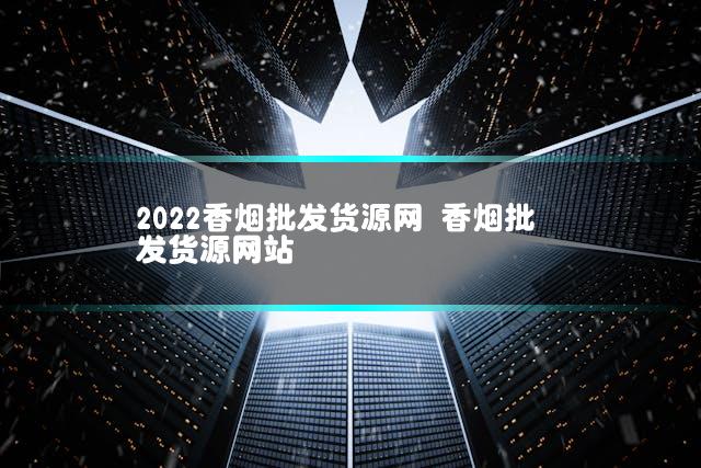 2022香烟批发货源网 香烟批发货源网站