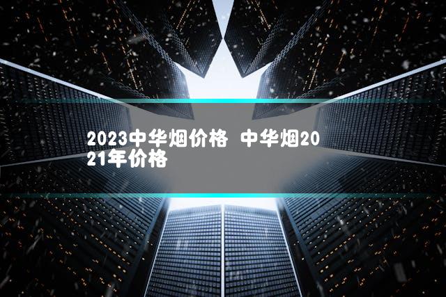 2023中华烟价格 中华烟2021年价格
