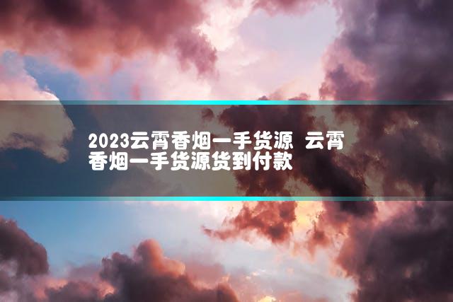2023云霄香烟一手货源 云霄香烟一手货源货到付款