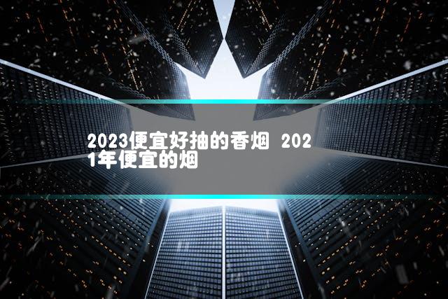 2023便宜好抽的香烟 2021年便宜的烟