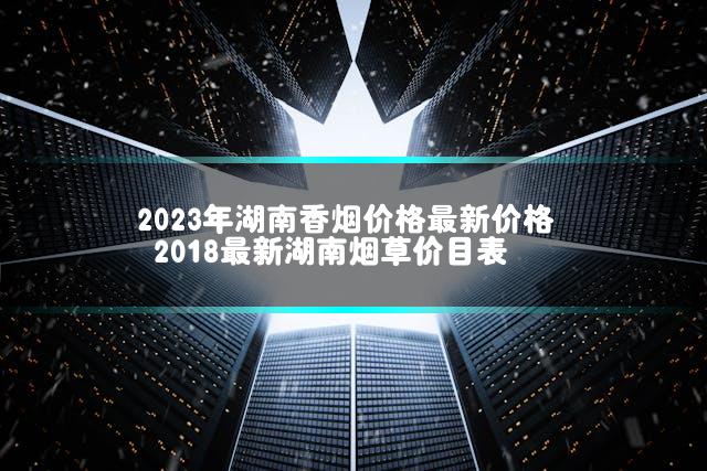 2023年湖南香烟价格最新价格 2018最新湖南烟草价目表