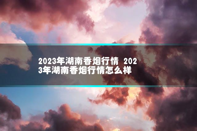 2023年湖南香烟行情 2023年湖南香烟行情怎么样