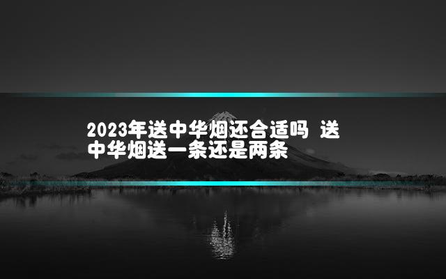 2023年送中华烟还合适吗 送中华烟送一条还是两条