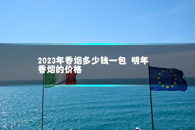 2023年香烟多少钱一包 明年香烟的价格