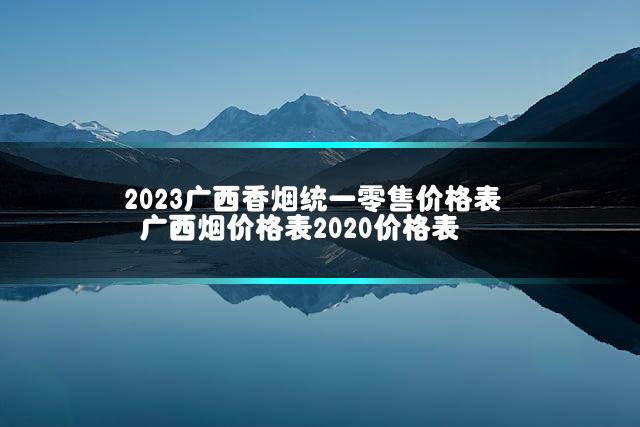2023广西香烟统一零售价格表 广西烟价格表2020价格表