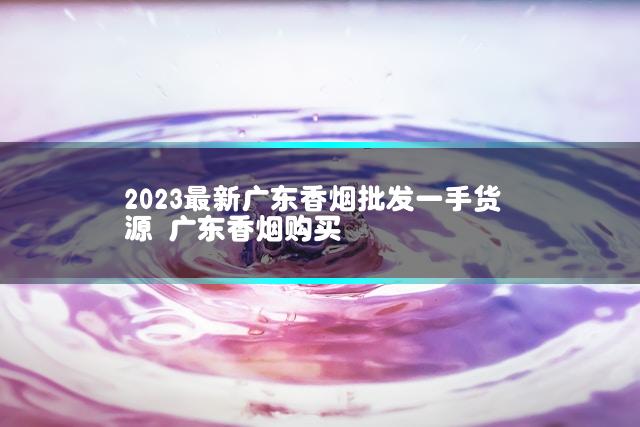 2023最新广东香烟批发一手货源 广东香烟购买
