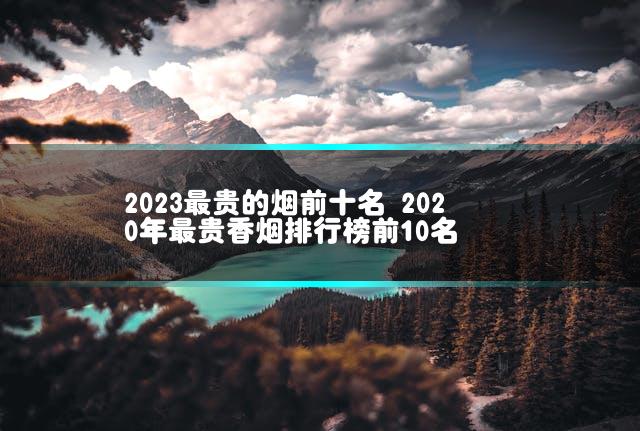 2023最贵的烟前十名 2020年最贵香烟排行榜前10名