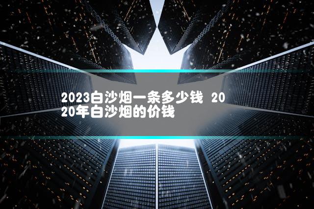 2023白沙烟一条多少钱 2020年白沙烟的价钱