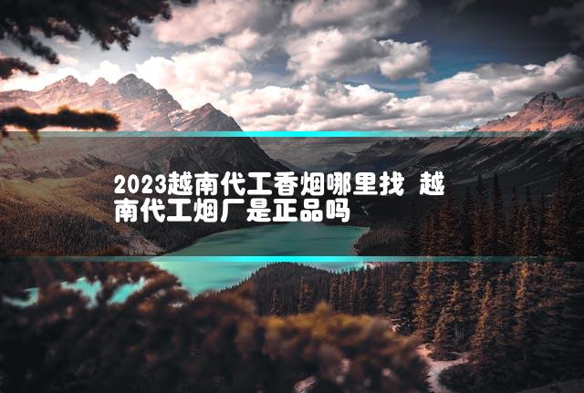 2023越南代工香烟哪里找 越南代工烟厂是正品吗