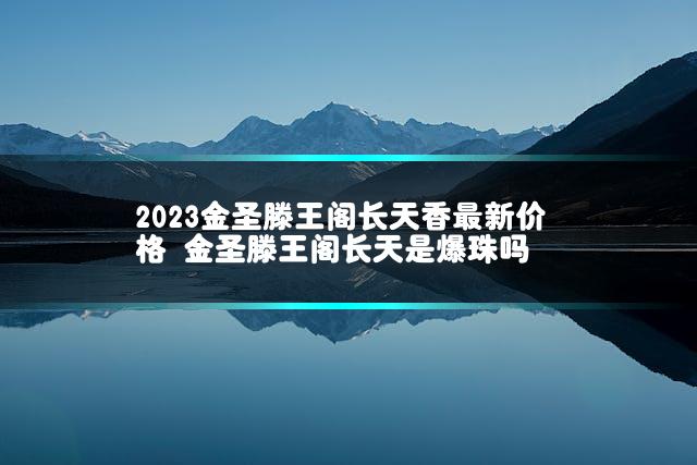 2023金圣滕王阁长天香最新价格 金圣滕王阁长天是爆珠吗