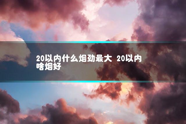 20以内什么烟劲最大 20以内啥烟好