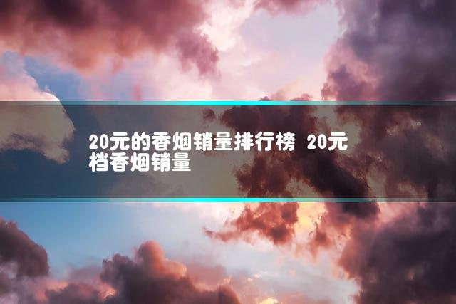 20元的香烟销量排行榜 20元档香烟销量