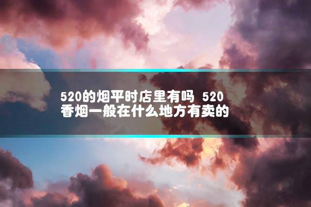 520的烟平时店里有吗 520香烟一般在什么地方有卖的
