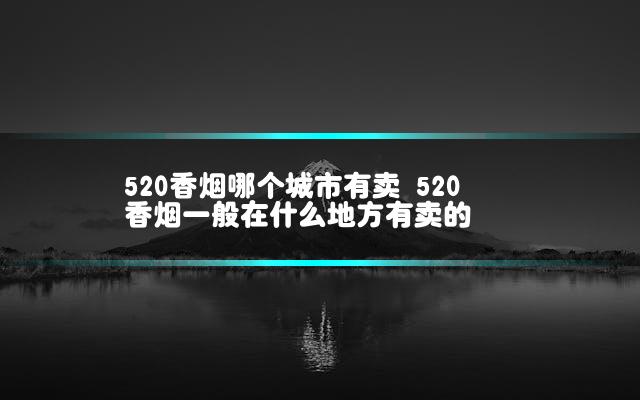 520香烟哪个城市有卖 520香烟一般在什么地方有卖的