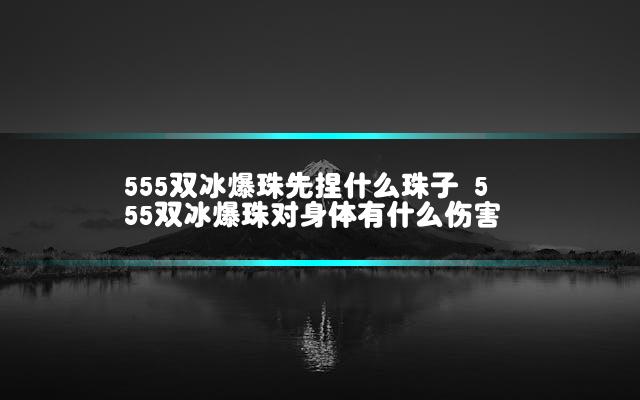 555双冰爆珠先捏什么珠子 555双冰爆珠对身体有什么伤害
