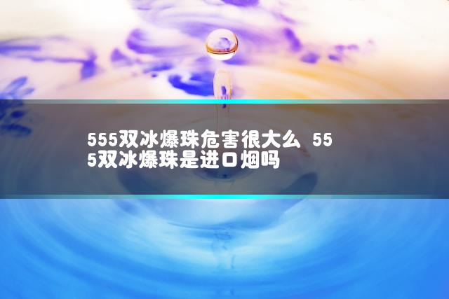 555双冰爆珠危害很大么 555双冰爆珠是进口烟吗