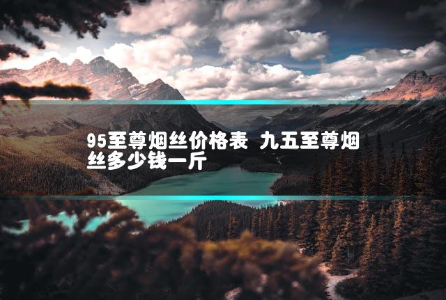 95至尊烟丝价格表 九五至尊烟丝多少钱一斤