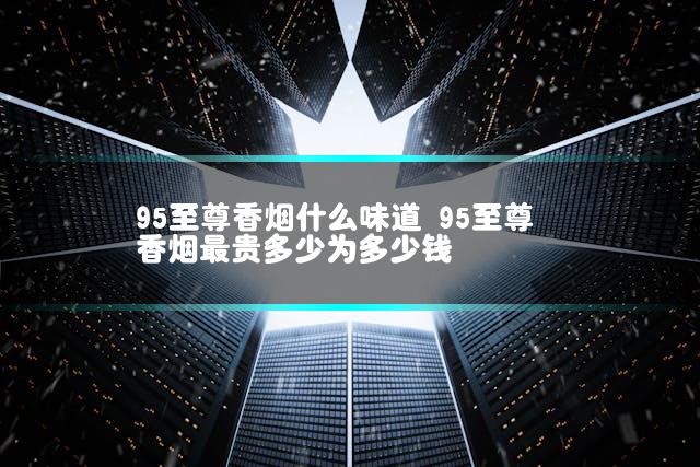 95至尊香烟什么味道 95至尊香烟最贵多少为多少钱
