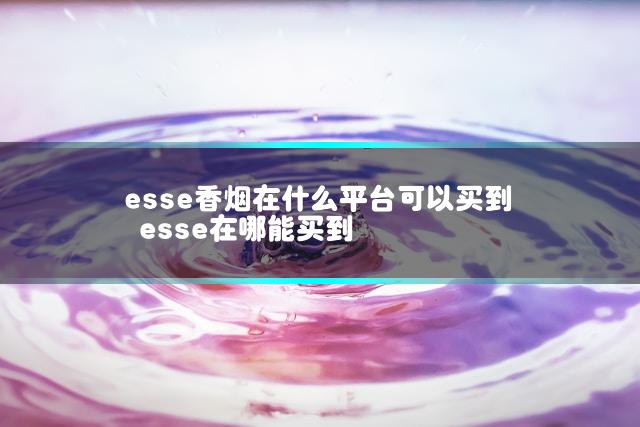 esse香烟在什么平台可以买到 esse在哪能买到