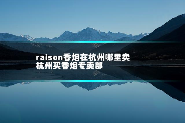 raison香烟在杭州哪里卖 杭州买香烟专卖部