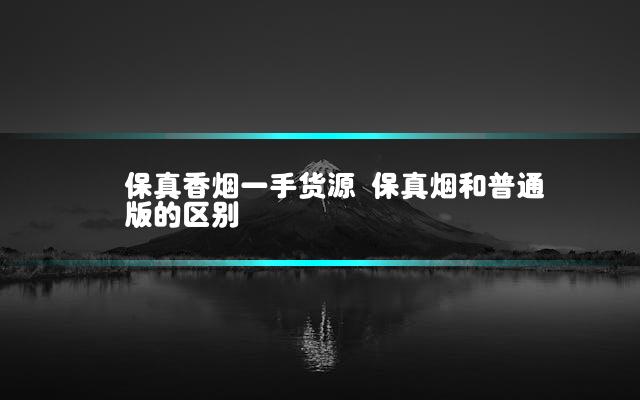 保真香烟一手货源 保真烟和普通版的区别