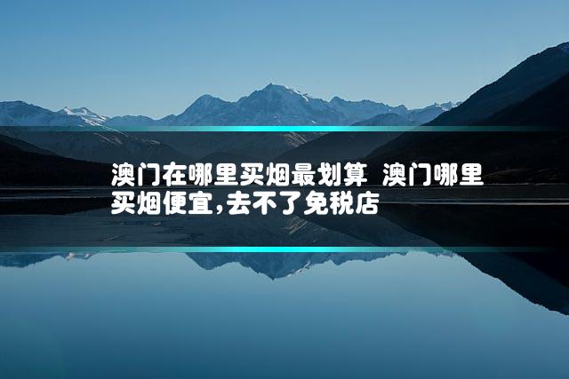 澳门在哪里买烟最划算 澳门哪里买烟便宜,去不了免税店