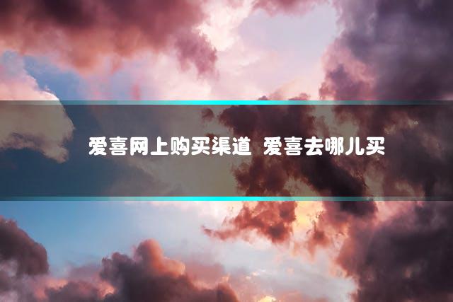 爱喜网上购买渠道 爱喜去哪儿买