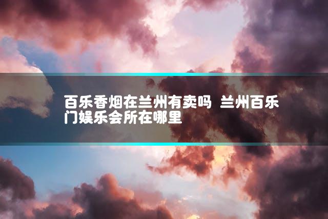 百乐香烟在兰州有卖吗 兰州百乐门娱乐会所在哪里
