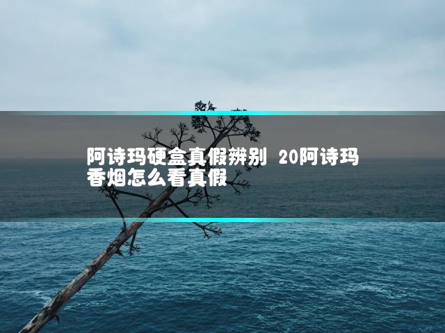 阿诗玛硬盒真假辨别 20阿诗玛香烟怎么看真假