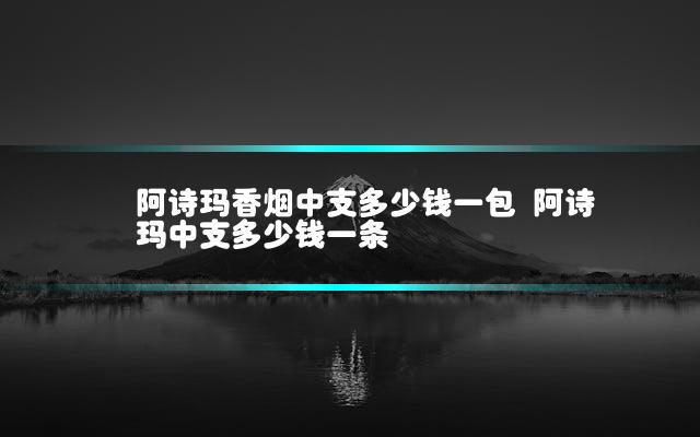 阿诗玛香烟中支多少钱一包 阿诗玛中支多少钱一条