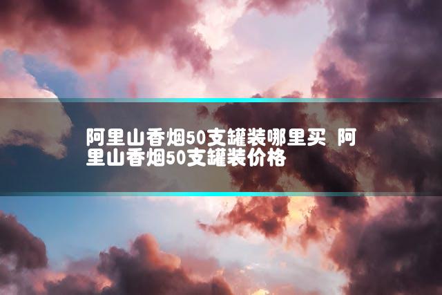 阿里山香烟50支罐装哪里买 阿里山香烟50支罐装价格