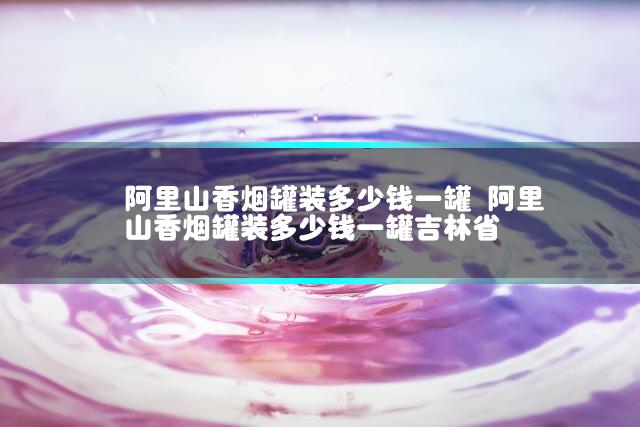 阿里山香烟罐装多少钱一罐 阿里山香烟罐装多少钱一罐吉林省